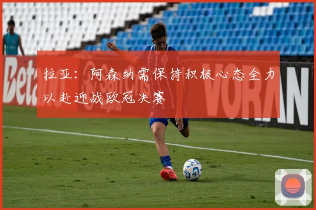 拉亚：阿森纳需保持积极心态全力以赴迎战欧冠决赛