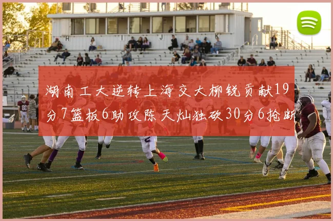 湖南工大逆转上海交大柳锐贡献19分7篮板6助攻陈天灿独砍30分6抢断助力胜利