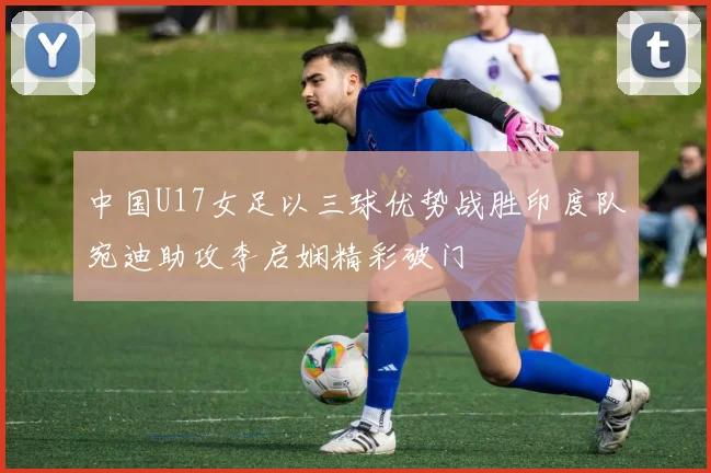 中国U17女足以三球优势战胜印度队宛迪助攻李启娴精彩破门