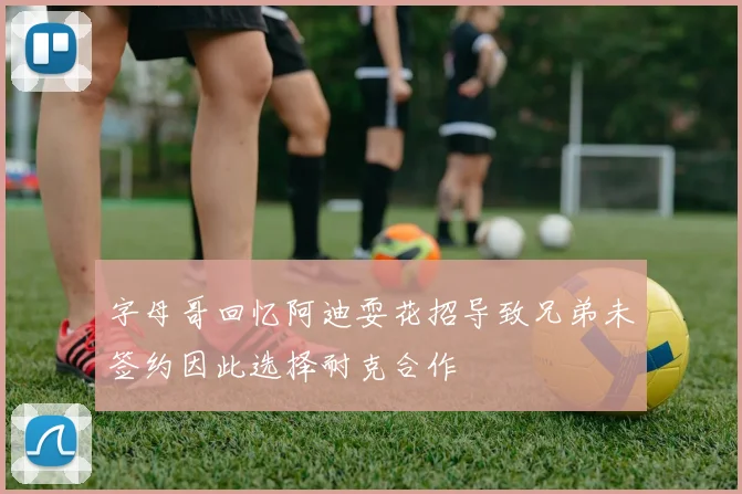字母哥回忆阿迪耍花招导致兄弟未签约因此选择耐克合作