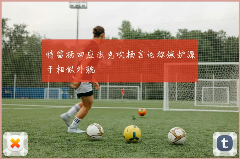 特雷杨回应法克吹杨言论称嫉妒源于相似外貌
