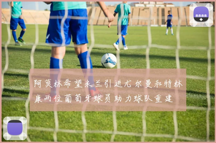 阿莫林希望米兰引进尤尔曼和特林康两位葡萄牙球员助力球队重建