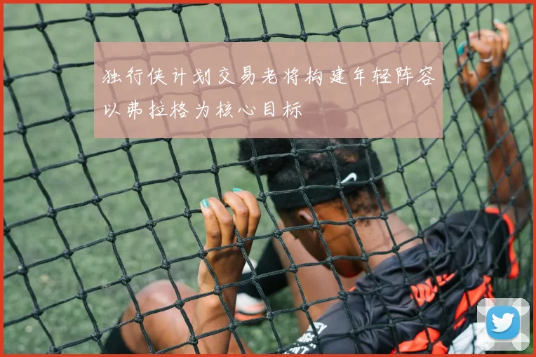 独行侠计划交易老将构建年轻阵容以弗拉格为核心目标