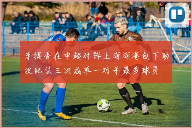 李提香在中超对阵上海海港创下助攻纪录三次成单一对手最多球员