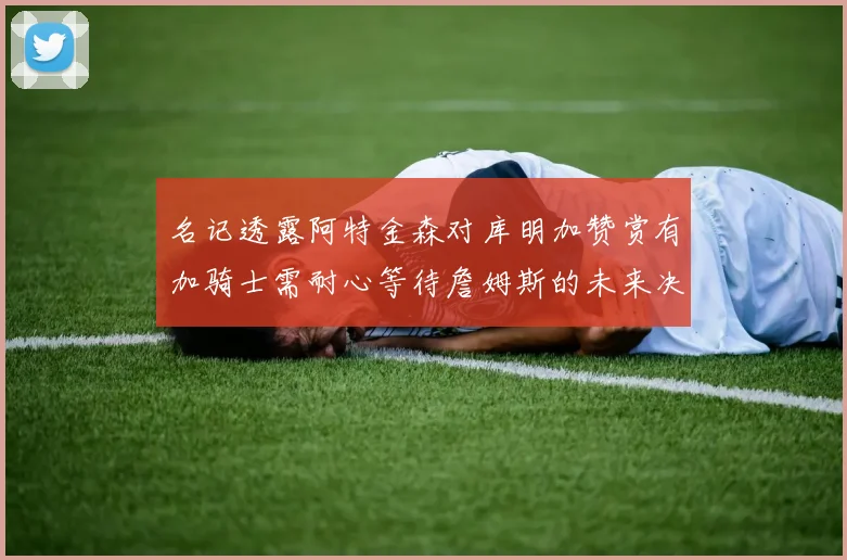 名记透露阿特金森对库明加赞赏有加骑士需耐心等待詹姆斯的未来决定