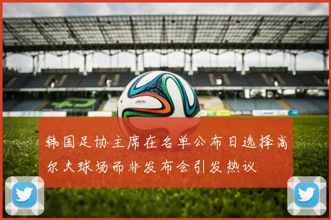 韩国足协主席在名单公布日选择高尔夫球场而非发布会引发热议