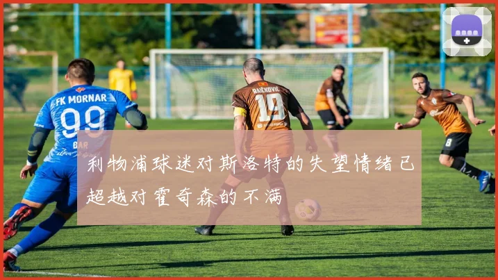利物浦球迷对斯洛特的失望情绪已超越对霍奇森的不满