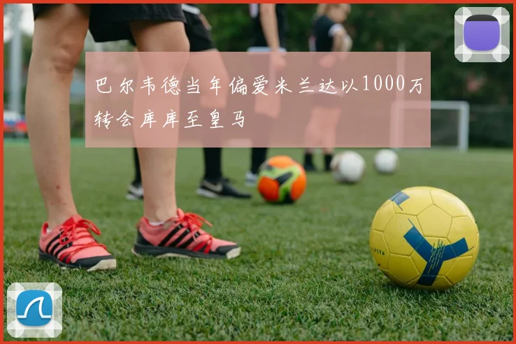 巴尔韦德当年偏爱米兰达以1000万转会库库至皇马