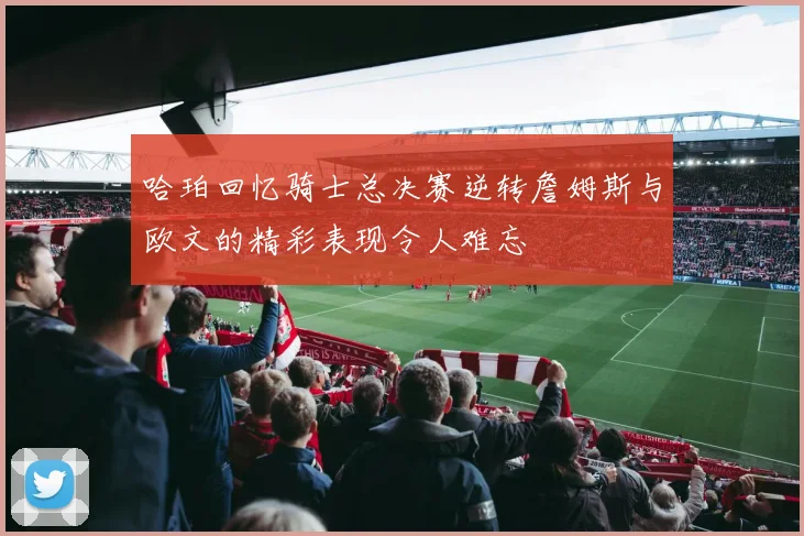 哈珀回忆骑士总决赛逆转詹姆斯与欧文的精彩表现令人难忘