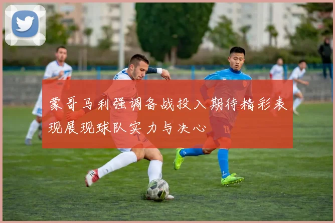 蒙哥马利强调备战投入期待精彩表现展现球队实力与决心