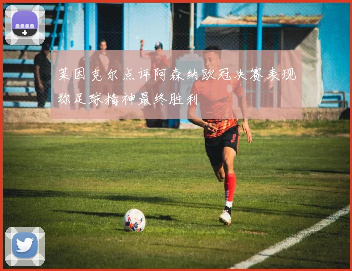 莱因克尔点评阿森纳欧冠决赛表现称足球精神最终胜利